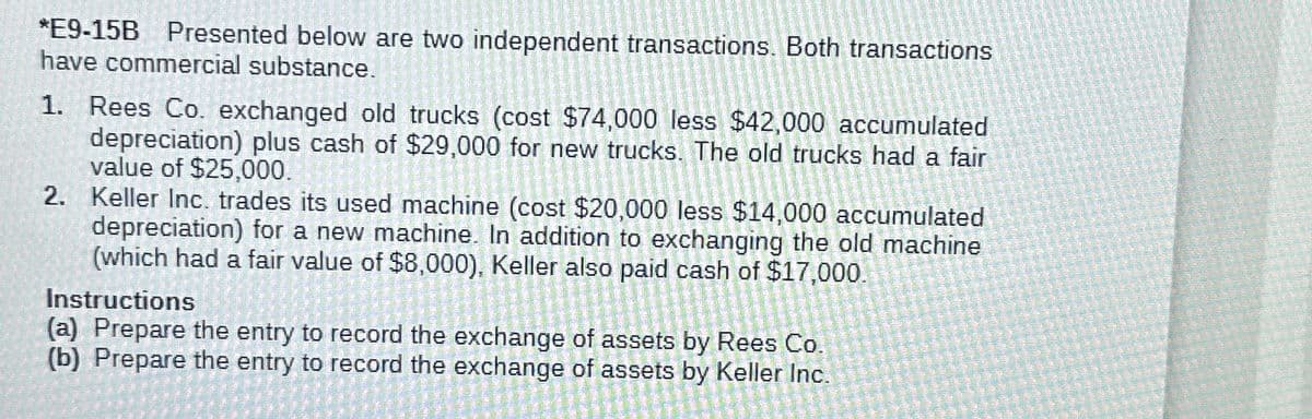 *E9-15B Presented below are two independent transactions. Both transactions
have commercial substance.
1. Rees Co. exchanged old trucks (cost $74,000 less $42,000 accumulated
depreciation) plus cash of $29,000 for new trucks. The old trucks had a fair
value of $25,000.
2. Keller Inc. trades its used machine (cost $20,000 less $14,000 accumulated
depreciation) for a new machine. In addition to exchanging the old machine
(which had a fair value of $8,000), Keller also paid cash of $17,000.
Instructions
(a) Prepare the entry to record the exchange of assets by Rees Co.
(b) Prepare the entry to record the exchange of assets by Keller Inc.