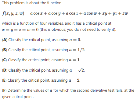 This problem is about the function
f(x, y, z, w) = a cos x + a cosy + a cosz+acos w+ xy + yz+zw
which is a function of four variables, and it has a critical point at
x=y=z=w=0 (this is obvious; you do not need to verify it).
(A) Classify the critical point, assuming a = 0.
(B) Classify the critical point, assuming a = 1/2.
(C) Classify the critical point, assuming a = 1.
(D) Classify the critical point, assuming a = √2.
(E) Classify the critical point, assuming a = 2.
(F) Determine the values of a for which the second derivative test fails, at the
given critcal point.