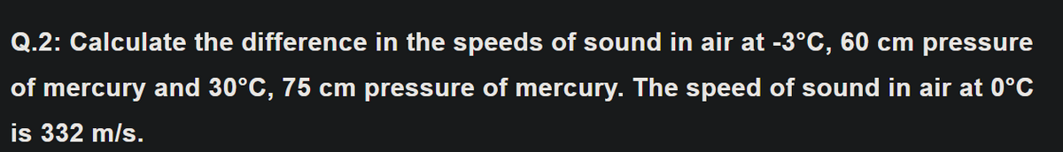 Q.2: Calculate the difference in the speeds of sound in air at -3°C, 60 cm pressure
of mercury and 30°C, 75 cm pressure of mercury. The speed of sound in air at 0°C
is 332 m/s.
