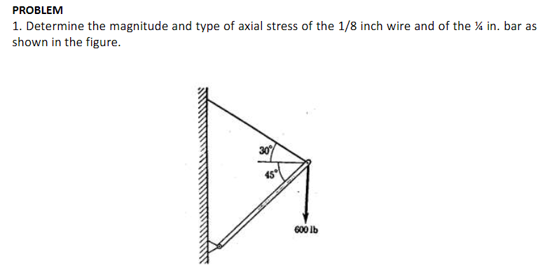 PROBLEM
1. Determine the magnitude and type of axial stress of the 1/8 inch wire and of the % in. bar as
shown in the figure.
30
45
600 Ib
