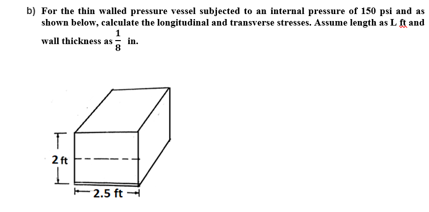 b) For the thin walled pressure vessel subjected to an internal pressure of 150 psi and as
shown below, calculate the longitudinal and transverse stresses. Assume length as L ft and
wall thickness as
in.
8.
2 ft
E 2.5 ft –
