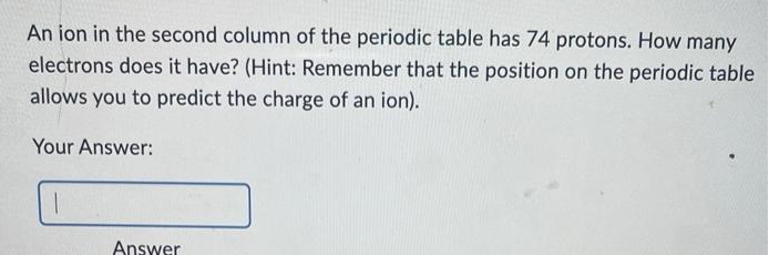 An ion in the second column of the periodic table has 74 protons. How many
electrons does it have? (Hint: Remember that the position on the periodic table
allows you to predict the charge of an ion).
Your Answer:
1
Answer