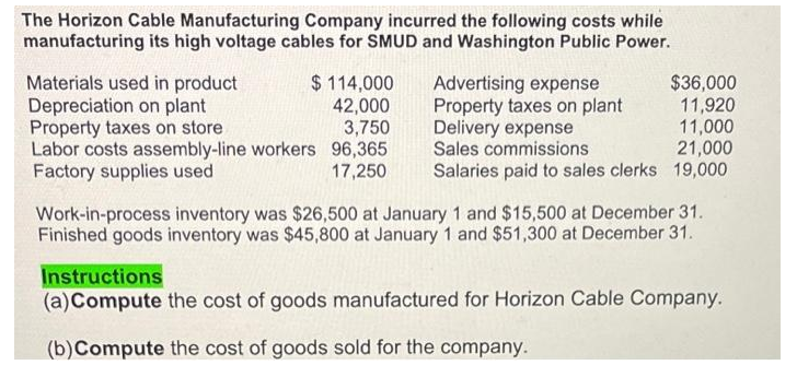 The Horizon Cable Manufacturing Company incurred the following costs while
manufacturing its high voltage cables for SMUD and Washington Public Power.
Materials used in product
Depreciation on plant
Property taxes on store
$ 114,000
42,000
3,750
Labor costs assembly-line workers 96,365
Factory supplies used
17,250
Advertising expense
Property taxes on plant
Delivery expense
Sales commissions
$36,000
11,920
11,000
21,000
Salaries paid to sales clerks 19,000
Work-in-process inventory was $26,500 at January 1 and $15,500 at December 31.
Finished goods inventory was $45,800 at January 1 and $51,300 at December 31.
Instructions
(a) Compute the cost of goods manufactured for Horizon Cable Company.
(b) Compute the cost of goods sold for the company.