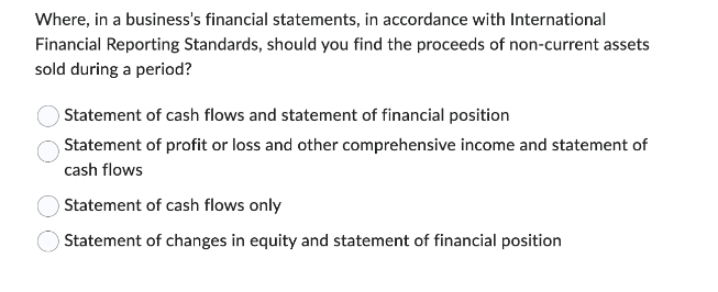 Where, in a business's financial statements, in accordance with International
Financial Reporting Standards, should you find the proceeds of non-current assets
sold during a period?
Statement of cash flows and statement of financial position
Statement of profit or loss and other comprehensive income and statement of
cash flows
Statement of cash flows only
Statement of changes in equity and statement of financial position