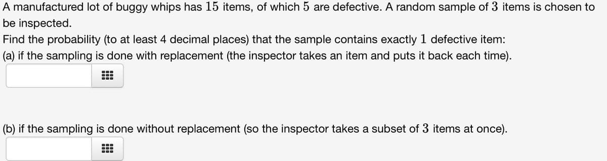 A manufactured lot of buggy whips has 15 items, of which 5 are defective. A random sample of 3 items is chosen to
be inspected.
Find the probability (to at least 4 decimal places) that the sample contains exactly 1 defective item:
(a) if the sampling is done with replacement (the inspector takes an item and puts it back each time).
(b) if the sampling is done without replacement (so the inspector takes a subset of 3 items at once).