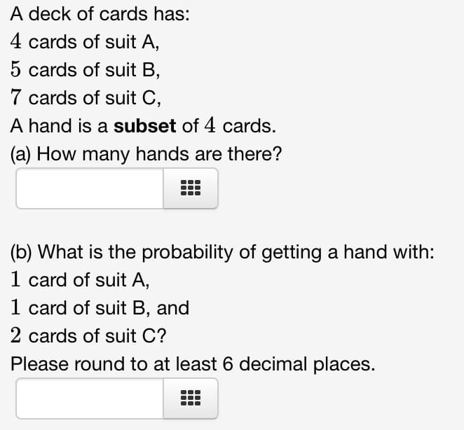 A deck of cards has:
4 cards of suit A,
5 cards of suit B,
7 cards of suit C,
A hand is a subset of 4 cards.
(a) How many hands are there?
(b) What is the probability of getting a hand with:
1 card of suit A,
1 card of suit B, and
2 cards of suit C?
Please round to at least 6 decimal places.