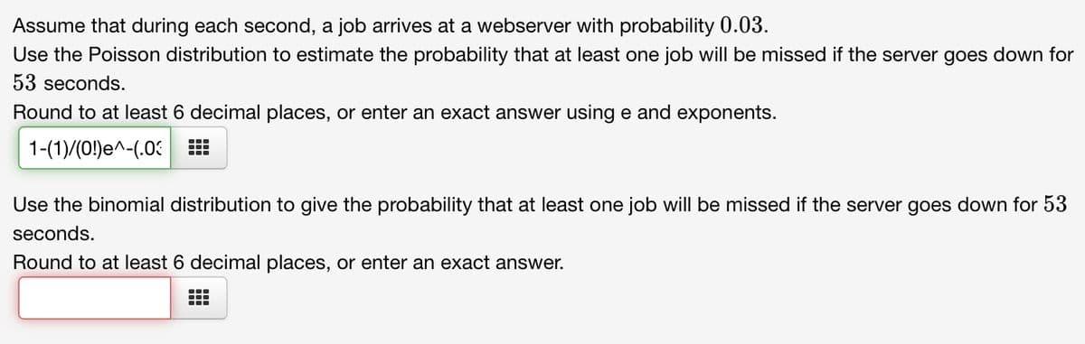 Assume that during each second, a job arrives at a webserver with probability 0.03.
Use the Poisson distribution to estimate the probability that at least one job will be missed if the server goes down for
53 seconds.
Round to at least 6 decimal places, or enter an exact answer using e and exponents.
1-(1)/(0!)e^-(.03
Use the binomial distribution to give the probability that at least one job will be missed if the server goes down for 53
seconds.
Round to at least 6 decimal places, or enter an exact answer.