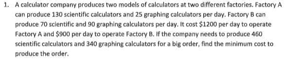 1. A calculator company produces two models of calculators at two different factories. Factory A
can produce 130 scientific calculators and 25 graphing calculators per day. Factory B can
produce 70 scientific and 90 graphing calculators per day. It cost $1200 per day to operate
Factory A and $900 per day to operate Factory B. If the company needs to produce 460
scientific calculators and 340 graphing calculators for a big order, find the minimum cost to
produce the order.
