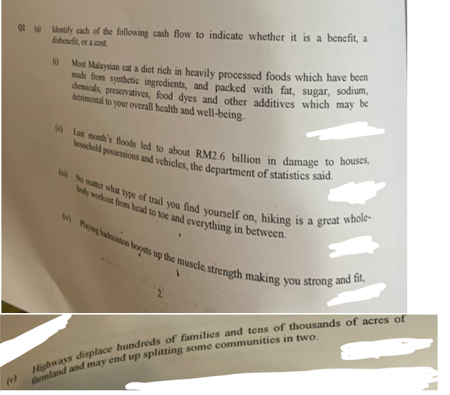 (0)
Q2 (a) Identify each of the following cash flow to indicate whether it is a benefit, a
disbenefit, or a cost.
(1)
Most Malaysian eat a diet rich in heavily processed foods which have been
made from synthetic ingredients, and packed with fat, sugar, sodium,
chemicals, preservatives, food dyes and other additives which may be
detrimental to your overall health and well-being.
() Last month's floods led to about RM2.6 billion in damage to houses,
household possessions and vehicles, the department of statistics said.
()No matter what type of trail you find yourself on, hiking is a great whole-
body workout from head to toe and everything in between.
(v) Playing badminton boosts up the muscle, strength making you strong and fit,
Highways displace hundreds of families and tens of thousands of acres of
farmland and may end up splitting some communities in two.