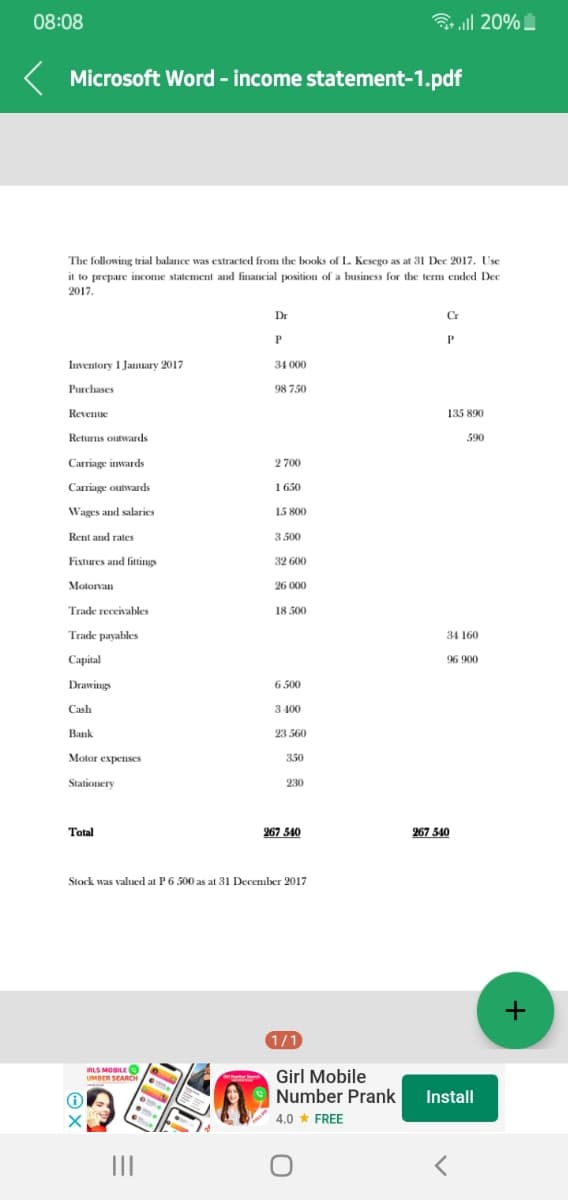 08:08
ll 20%
Microsoft Word - income statement-1.pdf
The following trial balance was extracted from the books of L. Kesego as at 31 Dec 2017. Use
it to prepare income statement and financial position of a business for the term ended Dec
2017.
Dr
Cr
P
Inventory I Jamuary 2017
34 000
Purchases
98 750
Revenue
135 890
Returns outwards
590
Carriage inwards
2 700
Carriage outwards
1 650
Wages and salaries
15 800
Rent and rates
3.500
Fixtures and fittings
32 600
Motorvan
26 000
Trade receivables
18 500
Trade payables
34 160
Capital
96 900
Drawings
6 500
Cash
3 400
Bank
23 560
Motor expenses
350
Stationery
230
Total
267 540
267 540
Stock was valued at P6 500 as at 31 December 2017
1/1
IRLS MOBILE O
UMBER SEARCH
Girl Mobile
|Number Prank
Install
4.0 * FREE
II
+
