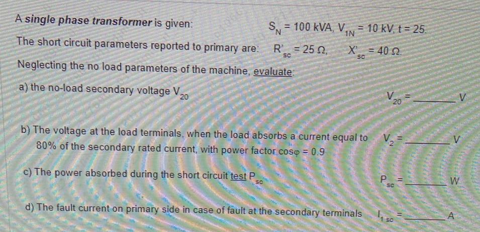 A single phase transformer is given:
SN=
S, 100 kVA, V = 10 kV, t = 25.
=
1N
The short circuit parameters reported to primary are:
R = 25 02,
X = 40 22.
SC
SC
Neglecting the no load parameters of the machine, evaluate:
a) the no-load secondary voltage V
20
V
b) The voltage at the load terminals, when the load absorbs a current equal to
80% of the secondary rated current, with power factor cosp = 0.9
V
c) The power absorbed during the short circuit test P
P =
SC
SC
d) The fault current on primary side in case of fault at the secondary terminals
k
20
SO
L
W
4