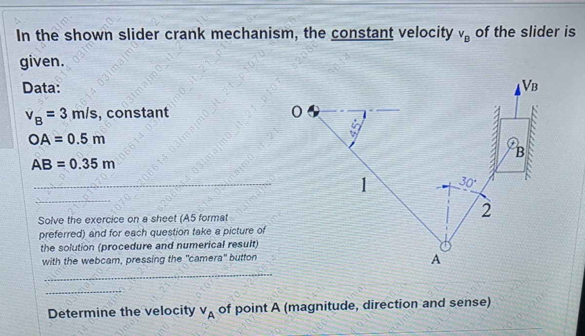 VB = 3 m/s, c
im.
In the
slider crank mechanism, the constant velocity v, of the slider is
given.
%3D
VB
AB =
preferred) and for each question take a picture of
the solution (procedure and numerical result)
with the webcam, pressing the "camera" button
Determine the velocity vA
point A (magnitude, direction and sense)
31ma
najm
14 031maimo
070 06614 03amaimd 07
osmao
21106
mo
