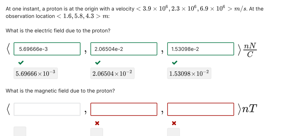 At one instant, a proton is at the origin with a velocity < 3.9 × 10°, 2.3 x 10°, 6.9 × 106 > m/s. At the
observation location < 1.6, 5.8, 4.3 > m:
What is the electric field due to the proton?
)
nN
C
5.69666e-3
2.06504e-2
1.53098e-2
5.69666 x 10-3
2.06504 × 10-2
1.53098 × 10–2
What is the magnetic field due to the proton?
)nT
