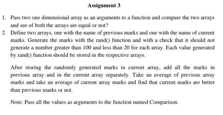 Assignment 3
1. Pass two one dimensional array as an arguments to a function and compare the two arrays
and see of both the arrays are equal or not?
2. Define two arrays, one with the name of previous marks and one with the name of current
marks. Generate the marks with the rand() function and with a check that it should not
generate a number greater than 100 and less than 20 for each array. Each value generated
by rand() function should be stored in the respective arrays.
After storing the randomly generated marks in current array, add all the marks in
previous array and in the current array separately. Take an average of previous array
marks and take an average of current array marks and find that current marks are better
than previous marks or not.
Note: Pass all the values as arguments to the function named Comparison.
