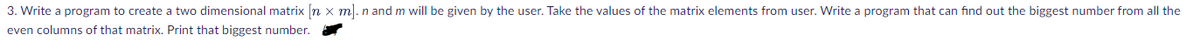 3. Write a program to create a two dimensional matrix [n x m). n and m will be given by the user. Take the values of the matrix elements from user. Write a program that can find out the biggest number from all the
even columns of that matrix. Print that biggest number.
