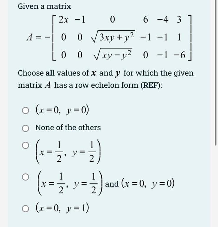 Given a matrix
A =
2x -1
0 0
LO O
Choose all values of x and y for which the given
matrix A has a row echelon form (REF):
○ (x = 0, y = 0)
O
0
06 -4 3
√√3xy+y² −1 −1 1
xy-y² 0 -1 −6
X
None of the others
(x = -1/-₁, x = -1)
(x-₁) (x-0₁-0)
and (x = 0, y = 0)
2'
○ (x = 0, y = 1)