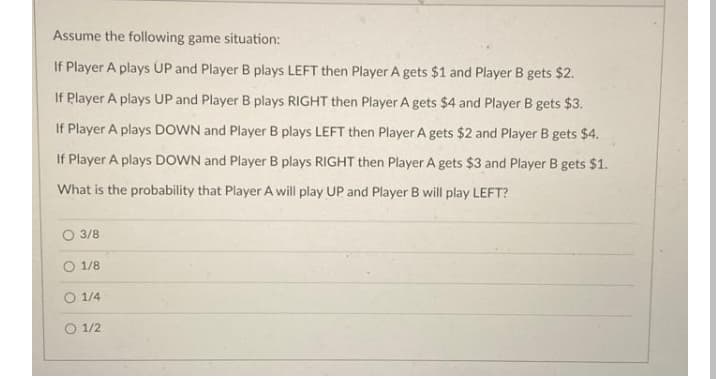 Assume the following game situation:
If Player A plays UP and Player B plays LEFT then Player A gets $1 and Player B gets $2.
If Player A plays UP and Player B plays RIGHT then Player A gets $4 and Player B gets $3.
If Player A plays DOWN and Player B plays LEFT then Player A gets $2 and Player B gets $4.
If Player A plays DOWN and Player B plays RIGHT then Player A gets $3 and Player B gets $1.
What is the probability that Player A will play UP and Player B will play LEFT?
3/8
O 1/8
O 1/4
O 1/2
