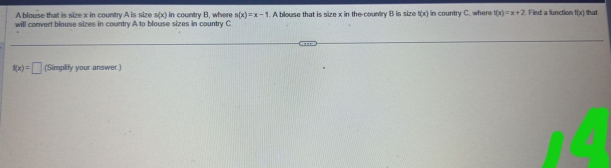 A blouse that is size x in country A is size s(x) in country B, where s(x)=x-1. A blouse that is size x in the country B is size t(x) in country C, where t(x)=x+2. Find a function f(x) that
will convert blouse sizes in country A to blouse sizes in country C.
f(x) = (Simplify your answer.)
BLECH