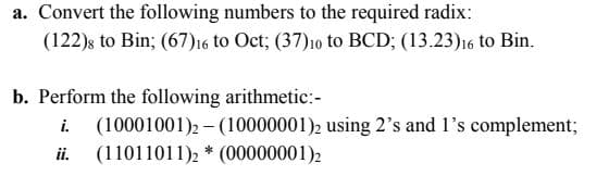 a. Convert the following numbers to the required radix:
(122)s to Bin; (67)16 to Oct; (37)10 to BCD; (13.23)16 to Bin.
b. Perform the following arithmetic:-
i.
(10001001)2 – (10000001)2 using 2's and 1's complement;
ii.
(11011011), * (00000001)2
