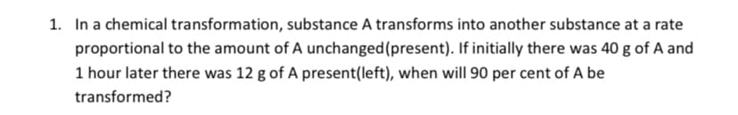1. In a chemical transformation, substance A transforms into another substance at a rate
proportional to the amount of A unchanged(present). If initially there was 40 g of A and
1 hour later there was 12 g of A present(left), when will 90 per cent of A be
transformed?
