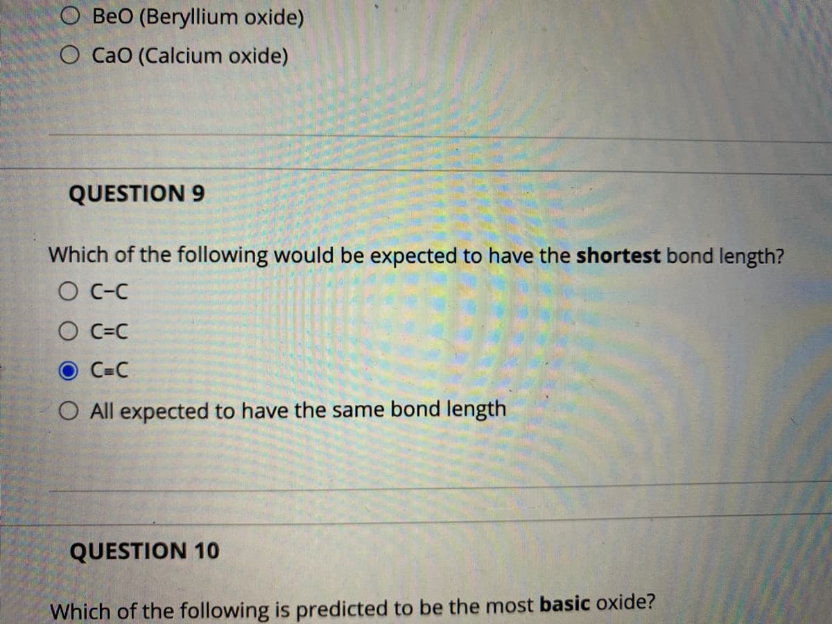O BeO (Beryllium oxide)
O Cao (Calcium oxide)
QUESTION 9
Which of the following would be expected to have the shortest bond length?
O C-C
O C=C
O C=C
O All expected to have the same bond length
QUESTION 10
Which of the following is predicted to be the most basic oxide?
