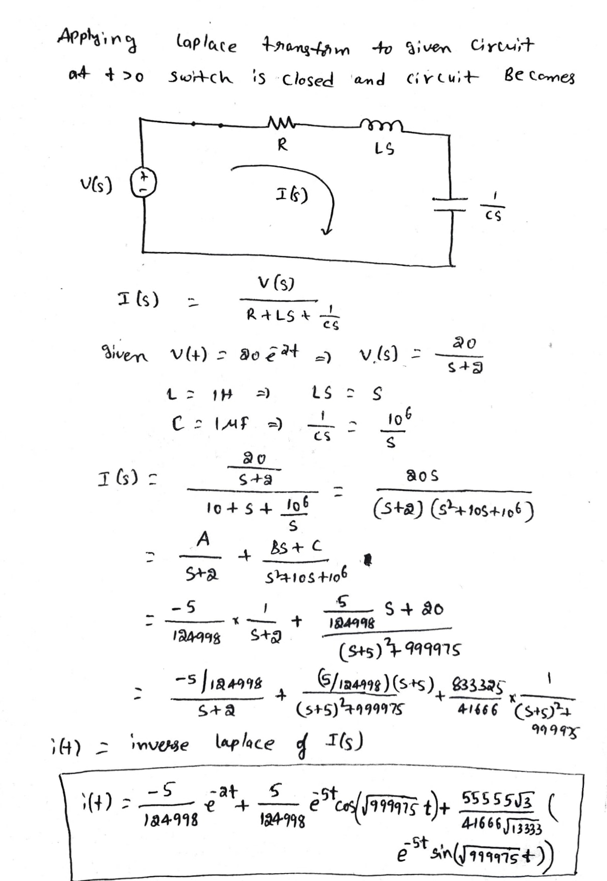 Applaing
lap lace trangfom to given Circuit
at + >0
Switch is closed and ci r cuit
Be comes
R
LS
I6)
v (s)
I ls)
R+LS +
20
given VIt) = do ê at -)
v.!s) =
=)
LS : S
C : IMf -)
106
CS
I (s) =
S+a
aos
10 +s+ l06
(sta) (st+105+106)
A
BS + C
St2
- 5
S + 20
124998
+
St2
184998
(Sts)4 999975
-s 124998
G
5/124998) (S+s), 833325
(s+5)4199975
41666 (S+s)
99995
S+2
CH) = inverse
laplace g Ils)
-5
;(+) =
-at
st
55555J3
41666 J1333
5t sin(J999975+
e"cos J99975 t)+
124-998
124998
