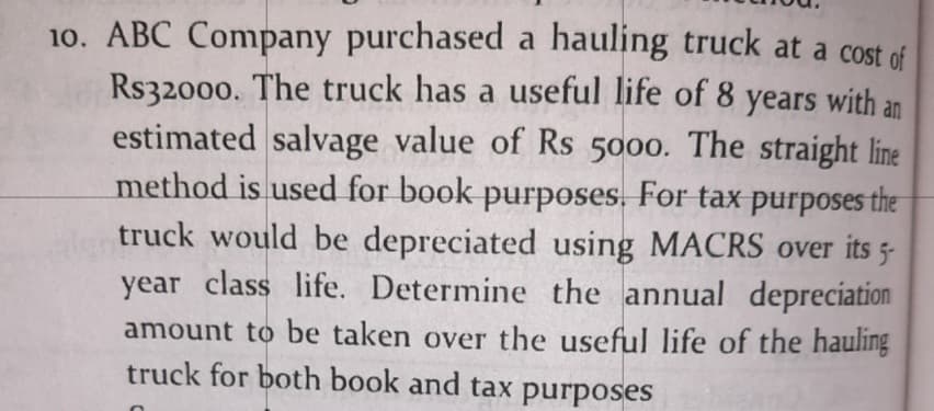 10. ABC Company purchased a hauling truck at a cost of
Rs32000. The truck has a useful life of 8 years with an
estimated salvage value of Rs 5000. The straight line
method is used for book purposes. For tax purposes the
truck would be depreciated using MACRS over its 5-
year class life. Determine the annual depreciation
amount to be taken over the useful life of the hauling
truck for both book and tax purposes