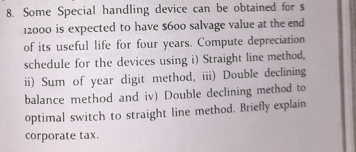 8. Some Special handling device can be obtained for s
12000 is expected to have $600 salvage value at the end
of its useful life for four years. Compute depreciation
schedule for the devices using i) Straight line method,
ii) Sum of year digit method, iii) Double declining
balance method and iv) Double declining method to
optimal switch to straight line method. Briefly explain
corporate tax.