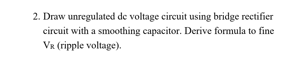 2. Draw unregulated de voltage circuit using bridge rectifier
circuit with a smoothing capacitor. Derive formula to fine
VR (ripple voltage).