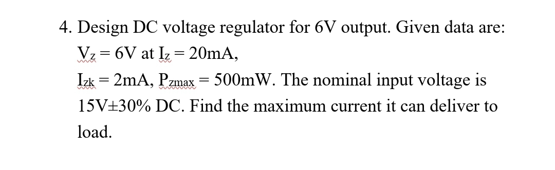 4. Design DC voltage regulator for 6V output. Given data are:
Vz= 6V at Iz = 20mA,
Izk = 2mA, Pzmax = 500mW. The nominal input voltage is
15V±30% DC. Find the maximum current it can deliver to
load.