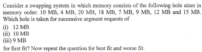 Consider a swapping system in which memory consists of the following hole sizes in
memory order: 10 MB, 4 MB, 20 MB, 18 MB, 7 MB, 9 MB, 12 MB and 15 MB.
Which hole is taken for successive segment requests of
(i) 12 MB
(ii) 10 MB
(iii) 9 MB
for first fit? Now repeat the question for best fit and worse fit.