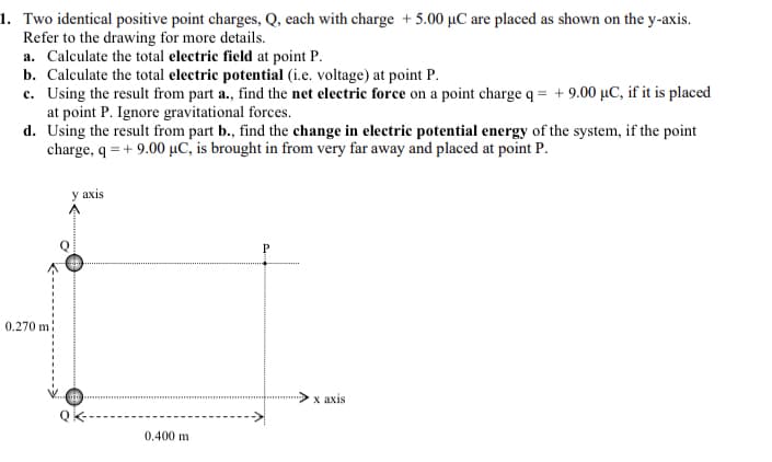 1. Two identical positive point charges, Q, each with charge + 5.00 µC are placed as shown on the y-axis.
Refer to the drawing for more details.
a. Calculate the total electric field at point P.
b. Calculate the total electric potential (i.e. voltage) at point P.
c. Using the result from part a., find the net electric force on a point charge q = + 9.00 µC, if it is placed
at point P. Ignore gravitational forces.
d. Using the result from part b., find the change in electric potential energy of the system, if the point
charge, q = + 9.00 µC, is brought in from very far away and placed at point P.
у axis
0.270 m:
х ахis
0.400 m
