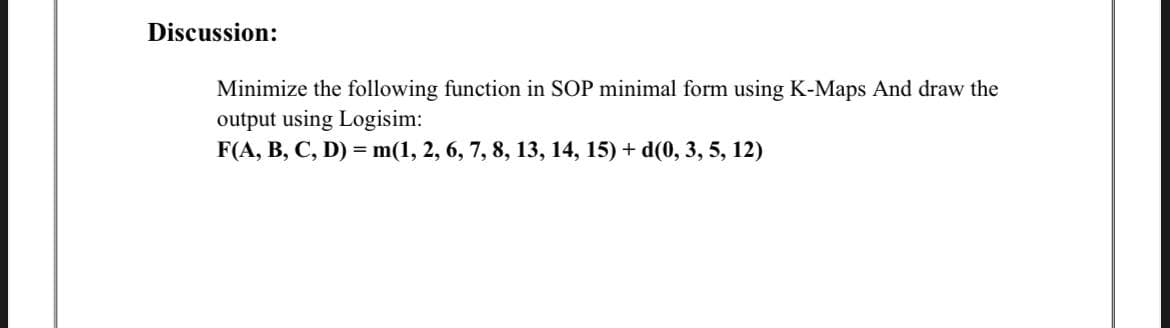 Discussion:
Minimize the following function in SOP minimal form using K-Maps And draw the
output using Logisim:
F(A, B, C, D) = m(1, 2, 6, 7, 8, 13, 14, 15) + d(0, 3, 5, 12)
