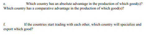e.
Which country has an absolute advantage in the production of which good(s)?
Which country has a comparative advantage in the production of which good(s)?
f.
If the countries start trading with each other, which country will specialize and
export which good?