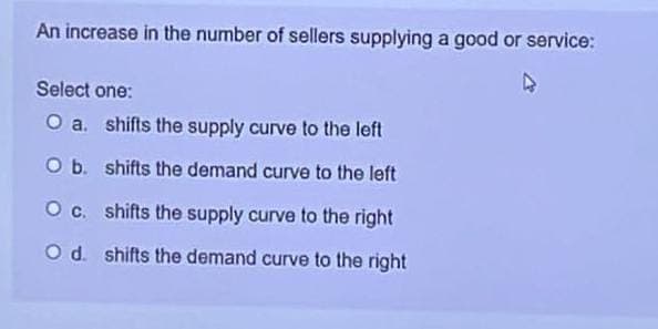An increase in the number of sellers supplying a good or service:
Select one:
O a. shifts the supply curve to the left
O b.
shifts the demand curve to the left
O c. shifts the supply curve to the right
O d. shifts the demand curve to the right