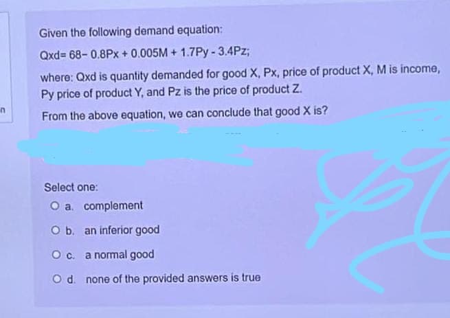 n
Given the following demand equation:
Qxd=68-0.8Px + 0.005M+ 1.7Py-3.4Pz;
where: Qxd is quantity demanded for good X, Px, price of product X, M is income,
Py price of product Y, and Pz is the price of product Z.
From the above equation, we can conclude that good X is?
Select one:
O a. complement
O b. an inferior good
O c. a normal good
O d. none of the provided answers is true