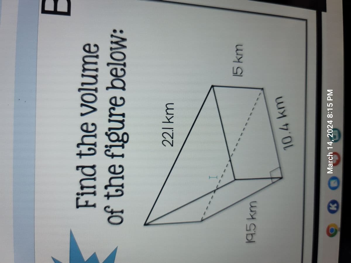 Find the volume
of the figure below:
22.1 km
19.5 km
10.4 km
K
March 14, 2024 8:15 PM
15 km