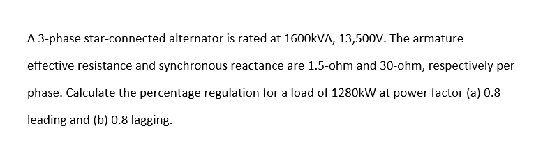 A 3-phase star-connected alternator is rated at 1600KVA, 13,500V. The armature
effective resistance and synchronous reactance are 1.5-ohm and 30-ohm, respectively per
phase. Calculate the percentage regulation for a load of 1280kW at power factor (a) 0.8
leading and (b) 0.8 lagging.
