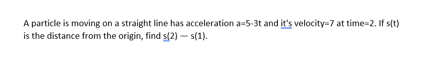 A particle is moving on a straight line has acceleration a=5-3t and it's velocity=7 at time=2. If s(t)
is the distance from the origin, find s(2) – s(1).
