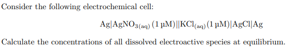 Consider the following electrochemical cell:
Ag AgNO3(aq) (1 μM)||KCl(aq) (1 µM)| AgCl Ag
Calculate the concentrations of all dissolved electroactive species at equilibrium.