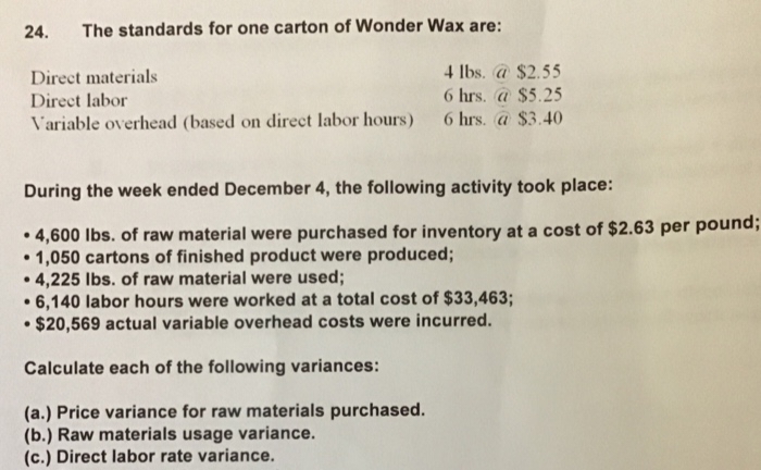 24. The standards for one carton of Wonder Wax are:
4 lbs. @ $2.55
Direct materials
Direct labor
6 hrs. @ $5.25
Variable overhead (based on direct labor hours) 6 hrs. @ $3.40
During the week ended December 4, the following activity took place:
4,600 lbs. of raw material were purchased for inventory at a cost of $2.63 per pound;
• 1,050 cartons of finished product were produced;
4,225 lbs. of raw material were used;
●
6,140 labor hours were worked at a total cost of $33,463;
$20,569 actual variable overhead costs were incurred.
Calculate each of the following variances:
(a.) Price variance for raw materials purchased.
(b.) Raw materials usage variance.
(c.) Direct labor rate variance.
●
●