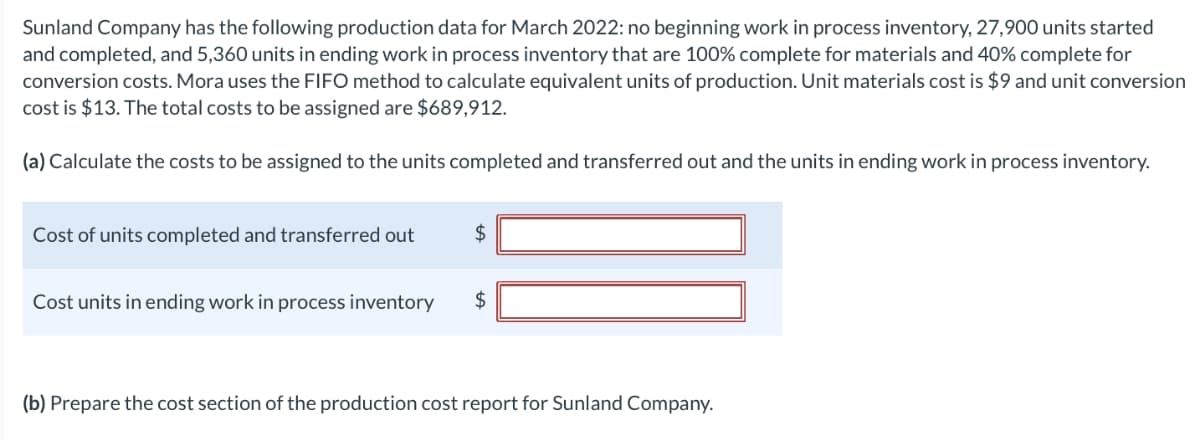 Sunland Company has the following production data for March 2022: no beginning work in process inventory, 27,900 units started
and completed, and 5,360 units in ending work in process inventory that are 100% complete for materials and 40% complete for
conversion costs. Mora uses the FIFO method to calculate equivalent units of production. Unit materials cost is $9 and unit conversion
cost is $13. The total costs to be assigned are $689,912.
(a) Calculate the costs to be assigned to the units completed and transferred out and the units in ending work in process inventory.
Cost of units completed and transferred out
$
Cost units in ending work in process inventory $
(b) Prepare the cost section of the production cost report for Sunland Company.