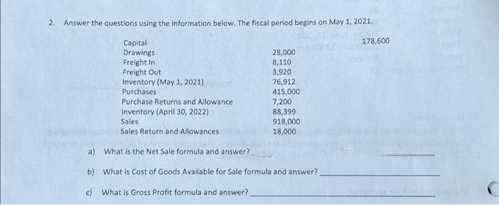 2. Answer the questions using the information below. The fiscal period begins on May 1, 2021.
Capital
Drawings
Freight In
Freight Out
Inventory (May 1, 2021),
Purchases
Purchase Returns and Allowance
Inventory (April 30, 2022)
Sales
Sales Return and Allowances
28,000
8,110
3,920
76,912
415,000
7,200
88,399
918,000
18,000
a) What is the Net Sale formula and answer?
b) What is Cost of Goods Available for Sale formula and answer?
c) What is Gross Profit formula and answer?
178,600.