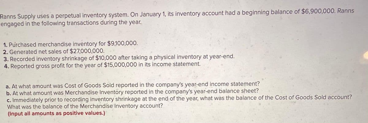 Ranns Supply uses a perpetual inventory system. On January 1, its inventory account had a beginning balance of $6,900,000. Ranns
engaged in the following transactions during the year.
1. Purchased merchandise inventory for $9,100,000.
2. Generated net sales of $27,000,000.
3. Recorded inventory shrinkage of $10,000 after taking a physical inventory at year-end.
4. Reported gross profit for the year of $15,000,000 in its income statement.
a. At what amount was Cost of Goods Sold reported in the company's year-end income statement?
b. At what amount was Merchandise Inventory reported in the company's year-end balance sheet?
c. Immediately prior to recording inventory shrinkage at the end of the year, what was the balance of the Cost of Goods Sold account?
What was the balance of the Merchandise Inventory account?
(Input all amounts as positive values.)