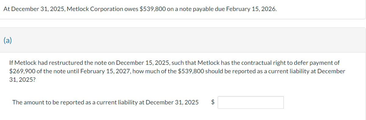 At December 31, 2025, Metlock Corporation owes $539,800 on a note payable due February 15, 2026.
(a)
If Metlock had restructured the note on December 15, 2025, such that Metlock has the contractual right to defer payment of
$269,900 of the note until February 15, 2027, how much of the $539,800 should be reported as a current liability at December
31, 2025?
The amount to be reported as a current liability at December 31, 2025 $