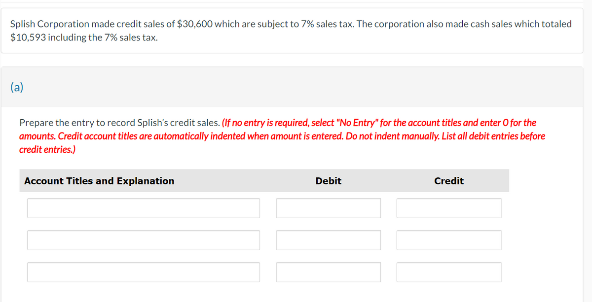 Splish Corporation made credit sales of $30,600 which are subject to 7% sales tax. The corporation also made cash sales which totaled
$10,593 including the 7% sales tax.
(a)
Prepare the entry to record Splish's credit sales. (If no entry is required, select "No Entry" for the account titles and enter O for the
amounts. Credit account titles are automatically indented when amount is entered. Do not indent manually. List all debit entries before
credit entries.)
Account Titles and Explanation
Debit
Credit