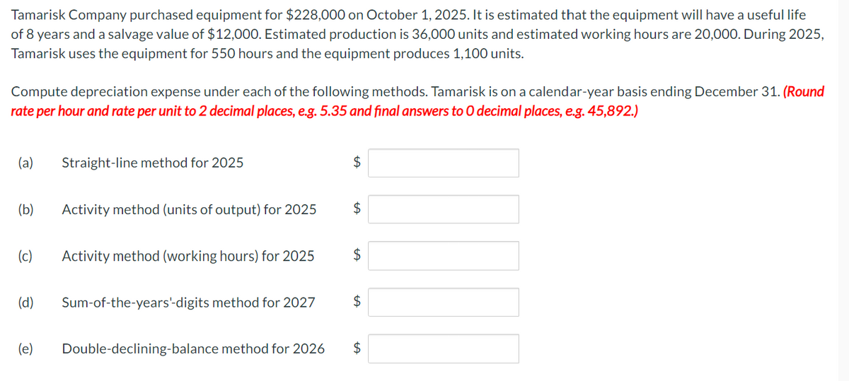 Tamarisk Company purchased equipment for $228,000 on October 1, 2025. It is estimated that the equipment will have a useful life
of 8 years and a salvage value of $12,000. Estimated production is 36,000 units and estimated working hours are 20,000. During 2025,
Tamarisk uses the equipment for 550 hours and the equipment produces 1,100 units.
Compute depreciation expense under each of the following methods. Tamarisk is on a calendar-year basis ending December 31. (Round
rate per hour and rate per unit to 2 decimal places, e.g. 5.35 and final answers to O decimal places, e.g. 45,892.)
(a) Straight-line method for 2025
(b) Activity method (units of output) for 2025
(c)
(d)
(e)
Activity method (working hours) for 2025
Sum-of-the-years'-digits method for 2027
Double-declining-balance method for 2026
$
$
$
$
$