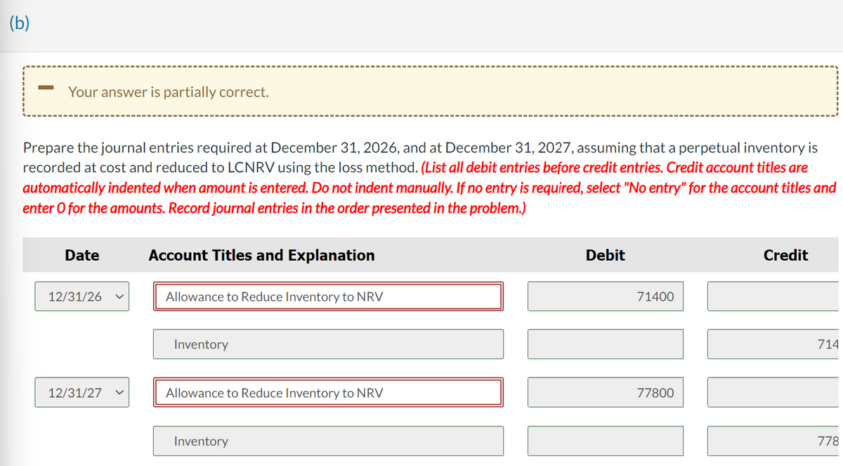 (b)
-
Your answer is partially correct.
Prepare the journal entries required at December 31, 2026, and at December 31, 2027, assuming that a perpetual inventory is
recorded at cost and reduced to LCNRV using the loss method. (List all debit entries before credit entries. Credit account titles are
automatically indented when amount is entered. Do not indent manually. If no entry is required, select "No entry" for the account titles and
enter o for the amounts. Record journal entries in the order presented in the problem.)
Date
12/31/26
12/31/27
Account Titles and Explanation
Allowance to Reduce Inventory to NRV
Inventory
Allowance to Reduce Inventory to NRV
Inventory
Debit
71400
77800
Credit
714
778