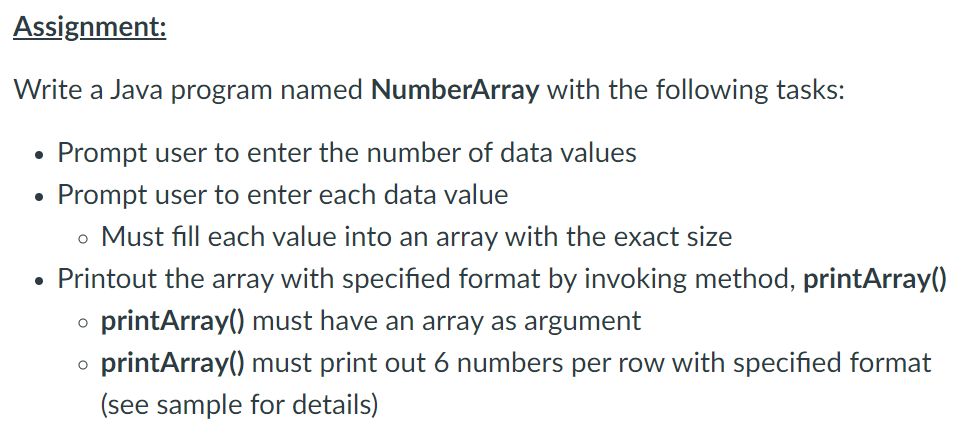 Assignment:
Write a Java program named NumberArray with the following tasks:
Prompt user to enter the number of data values
Prompt user to enter each data value
o Must fill each value into an array with the exact size
Printout the array with specified format by invoking method, printArray()
printArray() must have an array as argument
printArray() must print out 6 numbers per row with specified format
(see sample for details)
●