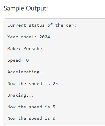 Sample Output:
Current status of the car:
Year model: 2004
Make: Porsche
Speed: 0
Accelerating...
Now the speed is 25
Braking...
Now the speed is 5
Now the speed is 0